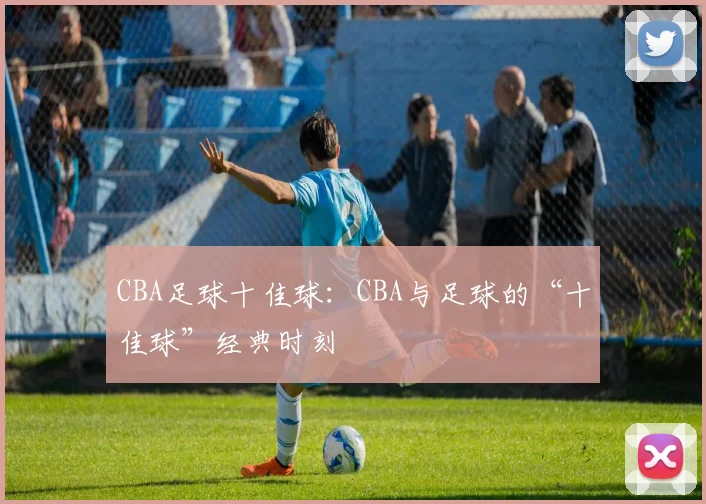 CBA足球十佳球：CBA与足球的“十佳球”经典时刻