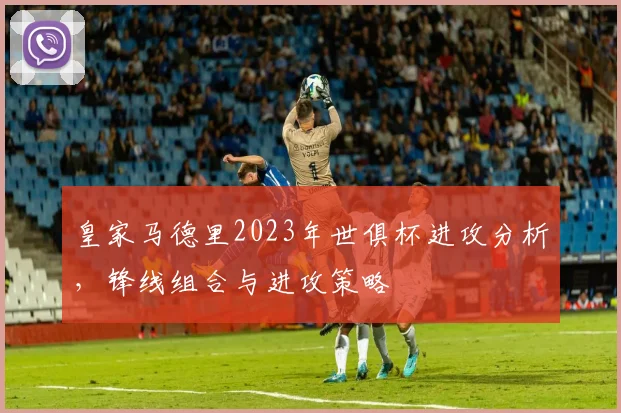 皇家马德里2023年世俱杯进攻分析，锋线组合与进攻策略