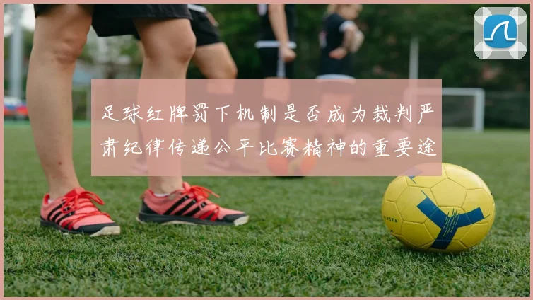 足球红牌罚下机制是否成为裁判严肃纪律传递公平比赛精神的重要途径