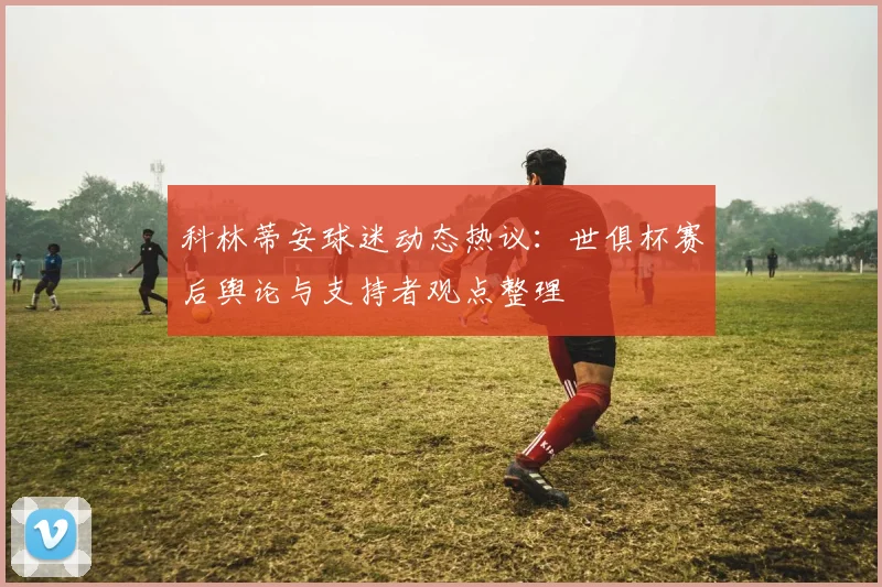 科林蒂安球迷动态热议：世俱杯赛后舆论与支持者观点整理