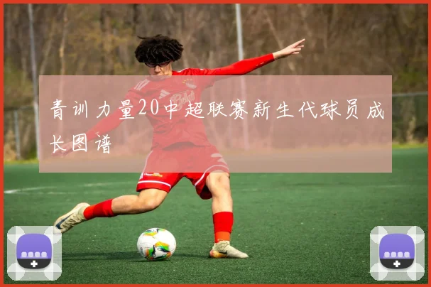 青训力量20中超联赛新生代球员成长图谱