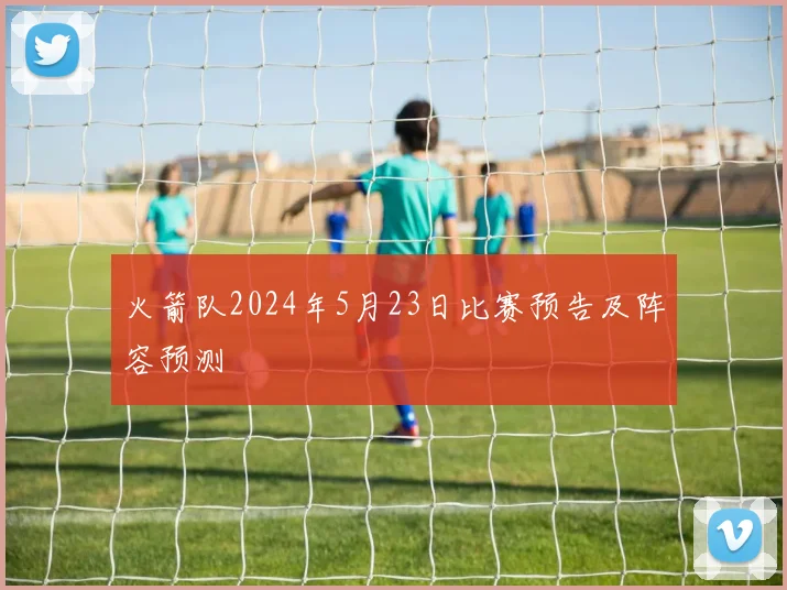 火箭队2024年5月23日比赛预告及阵容预测